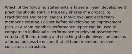 Which of the following statements is false? a) Team development practices should start in the early phases of a project. b) Practitioners and team leaders should evaluate each team member's existing skill set before developing an improvement plan. c) A team member performance report can be used to compare an individual's performance to relevant assessment criteria. d) Team training and coaching should always be done as a formal process to ensure that all team members receive consistent instruction.