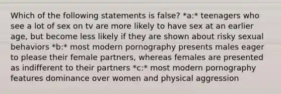 Which of the following statements is false? *a:* teenagers who see a lot of sex on tv are more likely to have sex at an earlier age, but become less likely if they are shown about risky sexual behaviors *b:* most modern pornography presents males eager to please their female partners, whereas females are presented as indifferent to their partners *c:* most modern pornography features dominance over women and physical aggression