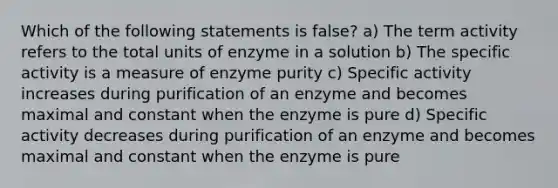 Which of the following statements is false? a) The term activity refers to the total units of enzyme in a solution b) The specific activity is a measure of enzyme purity c) Specific activity increases during purification of an enzyme and becomes maximal and constant when the enzyme is pure d) Specific activity decreases during purification of an enzyme and becomes maximal and constant when the enzyme is pure