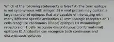 Which of the following statements is false? A) The term epitope is not synonymous with antigen B) A viral protein may contain a large number of epitopes that are capable of interacting with many different specific antibodies C) Immunologic receptors on T cells recognize continuous (linear) epitopes D) Immunologic receptors on T cells recognize discontinuous (conformational) epitopes E) Antibodies can recognize both continuous and discontinuous epitopes