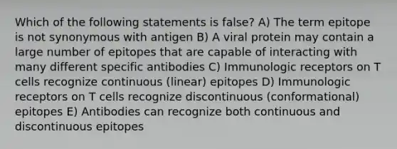 Which of the following statements is false? A) The term epitope is not synonymous with antigen B) A viral protein may contain a large number of epitopes that are capable of interacting with many different specific antibodies C) Immunologic receptors on T cells recognize continuous (linear) epitopes D) Immunologic receptors on T cells recognize discontinuous (conformational) epitopes E) Antibodies can recognize both continuous and discontinuous epitopes