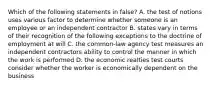 Which of the following statements in false? A. the test of notions uses various factor to determine whether someone is an employee or an independent contractor B. states vary in terms of their recognition of the following exceptions to the doctrine of employment at will C. the common-law agency test measures an independent contractors ability to control the manner in which the work is performed D. the economic realties test courts consider whether the worker is economically dependent on the business