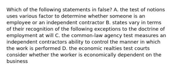 Which of the following statements in false? A. the test of notions uses various factor to determine whether someone is an employee or an independent contractor B. states vary in terms of their recognition of the following exceptions to the doctrine of employment at will C. the common-law agency test measures an independent contractors ability to control the manner in which the work is performed D. the economic realties test courts consider whether the worker is economically dependent on the business