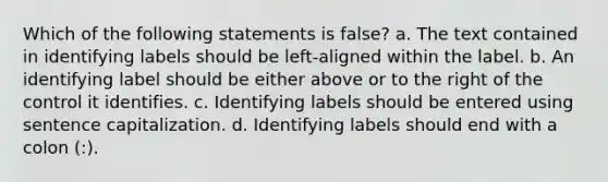 Which of the following statements is false? a. The text contained in identifying labels should be left-aligned within the label. b. An identifying label should be either above or to the right of the control it identifies. c. Identifying labels should be entered using sentence capitalization. d. Identifying labels should end with a colon (:).