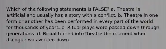 Which of the following statements is FALSE? a. Theatre is artificial and usually has a story with a conflict. b. Theatre in one form or another has been performed in every part of the world for thousands of years. c. Ritual plays were passed down through generations. d. Ritual turned into theatre the moment when dialogue was written down.