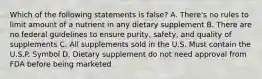 Which of the following statements is false? A. There's no rules to limit amount of a nutrient in any dietary supplement B. There are no federal guidelines to ensure purity, safety, and quality of supplements C. All supplements sold in the U.S. Must contain the U.S.P. Symbol D. Dietary supplement do not need approval from FDA before being marketed