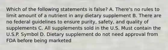 Which of the following statements is false? A. There's no rules to limit amount of a nutrient in any dietary supplement B. There are no federal guidelines to ensure purity, safety, and quality of supplements C. All supplements sold in the U.S. Must contain the U.S.P. Symbol D. Dietary supplement do not need approval from FDA before being marketed