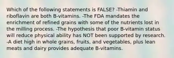 Which of the following statements is FALSE? -Thiamin and riboflavin are both B-vitamins. -The FDA mandates the enrichment of refined grains with some of the nutrients lost in the milling process. -The hypothesis that poor B-vitamin status will reduce physical ability has NOT been supported by research. -A diet high in whole grains, fruits, and vegetables, plus lean meats and dairy provides adequate B-vitamins.