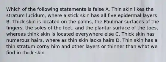 Which of the following statements is false A. Thin skin likes the stratum lucidum, where a stick skin has all five epidermal layers B. Thick skin is located on the palms, the Paulmar surfaces of the fingers, the soles of the feet, and the plantar surface of the toes, whereas think skin is located everywhere else C. Thick skin has numerous hairs, where as thin skin lacks hairs D. Thin skin has a thin stratum corny him and other layers or thinner than what we find in thick skin