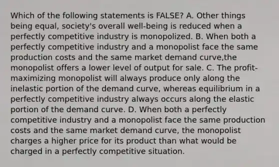 Which of the following statements is FALSE? A. Other things being equal, society's overall well-being is reduced when a perfectly competitive industry is monopolized. B. When both a perfectly competitive industry and a monopolist face the same production costs and the same market demand curve,the monopolist offers a lower level of output for sale. C. The profit-maximizing monopolist will always produce only along the inelastic portion of the demand curve, whereas equilibrium in a perfectly competitive industry always occurs along the elastic portion of the demand curve. D. When both a perfectly competitive industry and a monopolist face the same production costs and the same market demand curve, the monopolist charges a higher price for its product than what would be charged in a perfectly competitive situation.