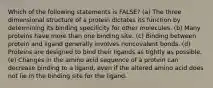 Which of the following statements is FALSE? (a) The three dimensional structure of a protein dictates its function by determining its binding specificity for other molecules. (b) Many proteins have more than one binding site. (c) Binding between protein and ligand generally involves noncovalent bonds. (d) Proteins are designed to bind their ligands as tightly as possible. (e) Changes in the amino acid sequence of a protein can decrease binding to a ligand, even if the altered amino acid does not lie in the binding site for the ligand.