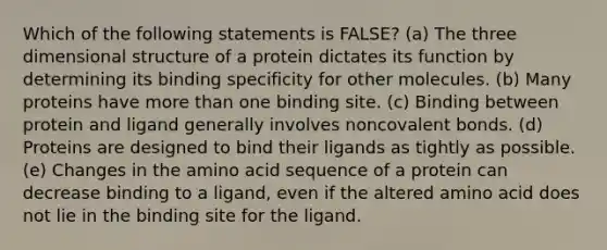 Which of the following statements is FALSE? (a) The three dimensional structure of a protein dictates its function by determining its binding specificity for other molecules. (b) Many proteins have more than one binding site. (c) Binding between protein and ligand generally involves noncovalent bonds. (d) Proteins are designed to bind their ligands as tightly as possible. (e) Changes in the amino acid sequence of a protein can decrease binding to a ligand, even if the altered amino acid does not lie in the binding site for the ligand.