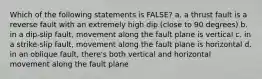 Which of the following statements is FALSE? a. a thrust fault is a reverse fault with an extremely high dip (close to 90 degrees) b. in a dip-slip fault, movement along the fault plane is vertical c. in a strike-slip fault, movement along the fault plane is horizontal d. in an oblique fault, there's both vertical and horizontal movement along the fault plane