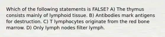 Which of the following statements is FALSE? A) The thymus consists mainly of lymphoid tissue. B) Antibodies mark antigens for destruction. C) T lymphocytes originate from the red bone marrow. D) Only lymph nodes filter lymph.