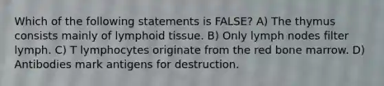 Which of the following statements is FALSE? A) The thymus consists mainly of lymphoid tissue. B) Only lymph nodes filter lymph. C) T lymphocytes originate from the red bone marrow. D) Antibodies mark antigens for destruction.