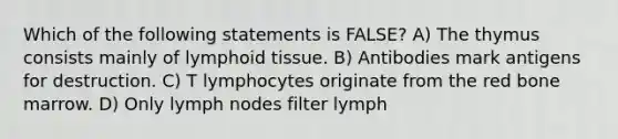 Which of the following statements is FALSE? A) The thymus consists mainly of lymphoid tissue. B) Antibodies mark antigens for destruction. C) T lymphocytes originate from the red bone marrow. D) Only lymph nodes filter lymph