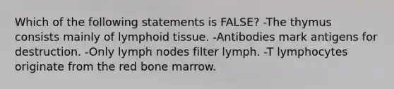 Which of the following statements is FALSE? -The thymus consists mainly of lymphoid tissue. -Antibodies mark antigens for destruction. -Only lymph nodes filter lymph. -T lymphocytes originate from the red bone marrow.