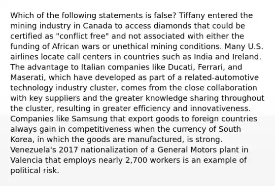 Which of the following statements is false? Tiffany entered the mining industry in Canada to access diamonds that could be certified as "conflict free" and not associated with either the funding of African wars or unethical mining conditions. Many U.S. airlines locate call centers in countries such as India and Ireland. The advantage to Italian companies like Ducati, Ferrari, and Maserati, which have developed as part of a related-automotive technology industry cluster, comes from the close collaboration with key suppliers and the greater knowledge sharing throughout the cluster, resulting in greater efficiency and innovativeness. Companies like Samsung that export goods to foreign countries always gain in competitiveness when the currency of South Korea, in which the goods are manufactured, is strong. Venezuela's 2017 nationalization of a General Motors plant in Valencia that employs nearly 2,700 workers is an example of political risk.