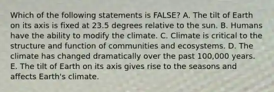 Which of the following statements is FALSE? A. The tilt of Earth on its axis is fixed at 23.5 degrees relative to the sun. B. Humans have the ability to modify the climate. C. Climate is critical to the structure and function of communities and ecosystems. D. The climate has changed dramatically over the past 100,000 years. E. The tilt of Earth on its axis gives rise to the seasons and affects Earth's climate.