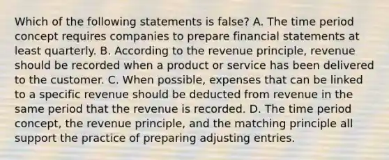 Which of the following statements is false? A. The time period concept requires companies to prepare financial statements at least quarterly. B. According to the revenue principle, revenue should be recorded when a product or service has been delivered to the customer. C. When possible, expenses that can be linked to a specific revenue should be deducted from revenue in the same period that the revenue is recorded. D. The time period concept, the revenue principle, and the matching principle all support the practice of preparing adjusting entries.