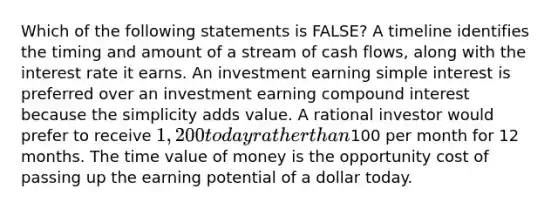 Which of the following statements is FALSE? A timeline identifies the timing and amount of a stream of cash flows, along with the interest rate it earns. An investment earning simple interest is preferred over an investment earning compound interest because the simplicity adds value. A rational investor would prefer to receive 1,200 today rather than100 per month for 12 months. The time value of money is the opportunity cost of passing up the earning potential of a dollar today.