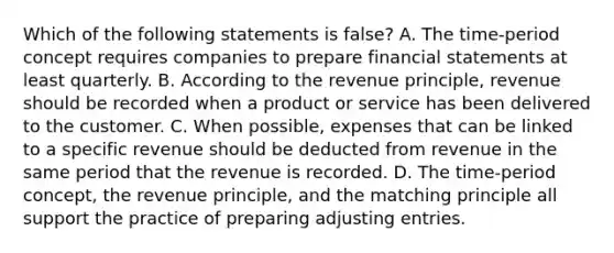 Which of the following statements is false? A. The time-period concept requires companies to prepare <a href='https://www.questionai.com/knowledge/kFBJaQCz4b-financial-statements' class='anchor-knowledge'>financial statements</a> at least quarterly. B. According to the revenue principle, revenue should be recorded when a product or service has been delivered to the customer. C. When possible, expenses that can be linked to a specific revenue should be deducted from revenue in the same period that the revenue is recorded. D. The time-period concept, the revenue principle, and the matching principle all support the practice of preparing <a href='https://www.questionai.com/knowledge/kGxhM5fzgy-adjusting-entries' class='anchor-knowledge'>adjusting entries</a>.