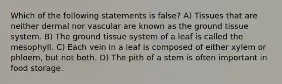 Which of the following statements is false? A) Tissues that are neither dermal nor vascular are known as the <a href='https://www.questionai.com/knowledge/kb0kKBaH0H-ground-tissue' class='anchor-knowledge'>ground tissue</a> system. B) The ground tissue system of a leaf is called the mesophyll. C) Each vein in a leaf is composed of either xylem or phloem, but not both. D) The pith of a stem is often important in food storage.