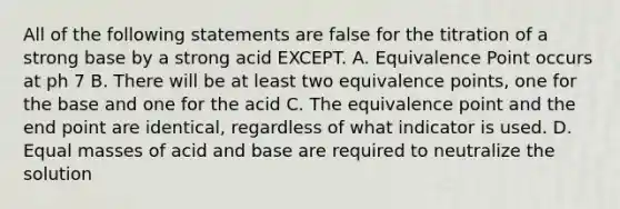 All of the following statements are false for the titration of a strong base by a strong acid EXCEPT. A. Equivalence Point occurs at ph 7 B. There will be at least two equivalence points, one for the base and one for the acid C. The equivalence point and the end point are identical, regardless of what indicator is used. D. Equal masses of acid and base are required to neutralize the solution