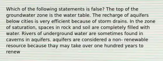 Which of the following statements is false? The top of the groundwater zone is the water table. The recharge of aquifers below cities is very efficient because of storm drains. In the zone of saturation, spaces in rock and soil are completely filled with water. Rivers of underground water are sometimes found in caverns in aquifers. aquifers are considered a non- renewable resource because thay may take over one hundred years to renew