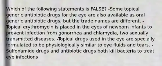 Which of the following statements is FALSE? -Some topical generic antibiotic drugs for the eye are also available as oral generic antibiotic drugs, but the trade names are different. -Topical erythromycin is placed in the eyes of newborn infants to prevent infection from gonorrhea and chlamydia, two sexually transmitted diseases. -Topical drugs used in the eye are specially formulated to be physiologically similar to eye fluids and tears. -Sulfonamide drugs and antibiotic drugs both kill bacteria to treat eye infections