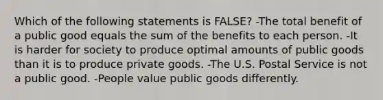 Which of the following statements is FALSE? -The total benefit of a public good equals the sum of the benefits to each person. -It is harder for society to produce optimal amounts of public goods than it is to produce private goods. -The U.S. Postal Service is not a public good. -People value public goods differently.