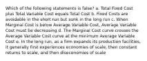 Which of the following statements is false? a. Total Fixed Cost plus Total Variable Cost equals Total Cost b. Fixed Costs are avoidable in the short run but sunk in the long run c. When Marginal Cost is below Average Variable Cost, Average Variable Cost must be decreasing d. The Marginal Cost curve crosses the Average Variable Cost curve at the minimum Average Variable Cost e. In the long run, as a firm expands its production facilities, it generally first experiences economies of scale, then constant returns to scale, and then diseconomies of scale