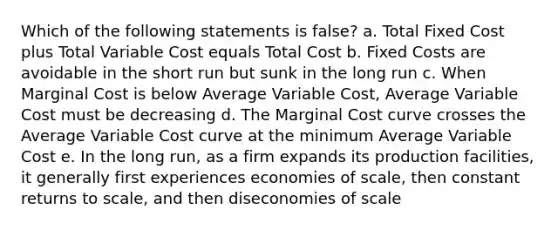 Which of the following statements is false? a. Total Fixed Cost plus Total Variable Cost equals Total Cost b. Fixed Costs are avoidable in the short run but sunk in the long run c. When Marginal Cost is below Average Variable Cost, Average Variable Cost must be decreasing d. The Marginal Cost curve crosses the Average Variable Cost curve at the minimum Average Variable Cost e. In the long run, as a firm expands its production facilities, it generally first experiences economies of scale, then constant returns to scale, and then diseconomies of scale