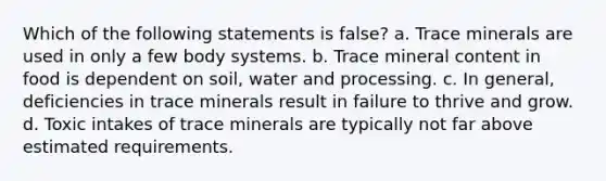 Which of the following statements is false? a. Trace minerals are used in only a few body systems. b. Trace mineral content in food is dependent on soil, water and processing. c. In general, deficiencies in trace minerals result in failure to thrive and grow. d. Toxic intakes of trace minerals are typically not far above estimated requirements.