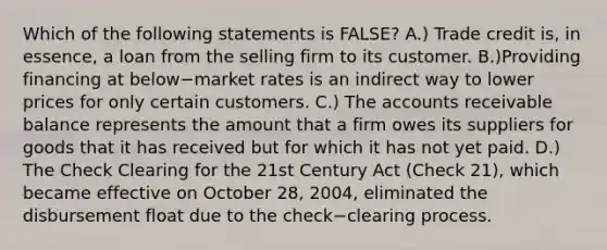 Which of the following statements is​ FALSE? A.) Trade credit​ is, in​ essence, a loan from the selling firm to its customer. B.)Providing financing at below−market rates is an indirect way to lower prices for only certain customers. C.) The accounts receivable balance represents the amount that a firm owes its suppliers for goods that it has received but for which it has not yet paid. D.) The Check Clearing for the 21st Century Act​ (Check 21), which became effective on October​ 28, 2004, eliminated the disbursement float due to the check−clearing process.