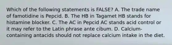 Which of the following statements is FALSE? A. The trade name of famotidine is Pepcid. B. The HB in Tagamet HB stands for histamine blocker. C. The AC in Pepcid AC stands acid control or it may refer to the Latin phrase ante cibum. D. Calcium-containing antacids should not replace calcium intake in the diet.