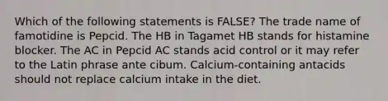 Which of the following statements is FALSE? The trade name of famotidine is Pepcid. The HB in Tagamet HB stands for histamine blocker. The AC in Pepcid AC stands acid control or it may refer to the Latin phrase ante cibum. Calcium-containing antacids should not replace calcium intake in the diet.