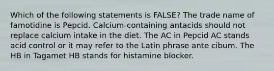 Which of the following statements is FALSE? The trade name of famotidine is Pepcid. Calcium-containing antacids should not replace calcium intake in the diet. The AC in Pepcid AC stands acid control or it may refer to the Latin phrase ante cibum. The HB in Tagamet HB stands for histamine blocker.