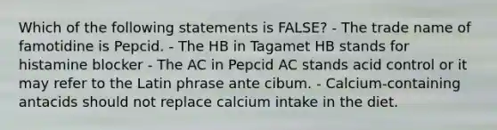 Which of the following statements is FALSE? - The trade name of famotidine is Pepcid. - The HB in Tagamet HB stands for histamine blocker - The AC in Pepcid AC stands acid control or it may refer to the Latin phrase ante cibum. - Calcium-containing antacids should not replace calcium intake in the diet.