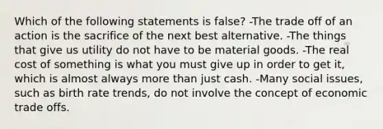 Which of the following statements is false? -The trade off of an action is the sacrifice of the next best alternative. -The things that give us utility do not have to be material goods. -The real cost of something is what you must give up in order to get it, which is almost always more than just cash. -Many social issues, such as birth rate trends, do not involve the concept of economic trade offs.