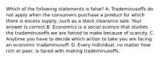 Which of the following statements is false​? A. Trademinusoffs do not apply when the consumers purchase a product for which there is excess​ supply, such as a stock clearance sale. Your answer is correct.B. Economics is a social science that studies the trademinusoffs we are forced to make because of scarcity. C. Anytime you have to decide which action to take you are facing an economic trademinusoff. D. Every​ individual, no matter how rich or​ poor, is faced with making trademinusoffs.