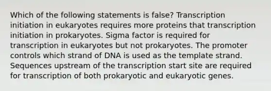 Which of the following statements is false? Transcription initiation in eukaryotes requires more proteins that transcription initiation in prokaryotes. Sigma factor is required for transcription in eukaryotes but not prokaryotes. The promoter controls which strand of DNA is used as the template strand. Sequences upstream of the transcription start site are required for transcription of both prokaryotic and eukaryotic genes.