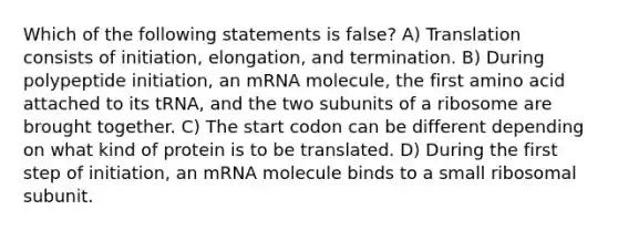 Which of the following statements is false? A) Translation consists of initiation, elongation, and termination. B) During polypeptide initiation, an mRNA molecule, the first amino acid attached to its tRNA, and the two subunits of a ribosome are brought together. C) The start codon can be different depending on what kind of protein is to be translated. D) During the first step of initiation, an mRNA molecule binds to a small ribosomal subunit.