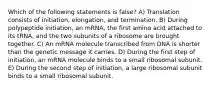 Which of the following statements is false? A) Translation consists of initiation, elongation, and termination. B) During polypeptide initiation, an mRNA, the first amino acid attached to its tRNA, and the two subunits of a ribosome are brought together. C) An mRNA molecule transcribed from DNA is shorter than the genetic message it carries. D) During the first step of initiation, an mRNA molecule binds to a small ribosomal subunit. E) During the second step of initiation, a large ribosomal subunit binds to a small ribosomal subunit.