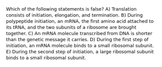 Which of the following statements is false? A) Translation consists of initiation, elongation, and termination. B) During polypeptide initiation, an mRNA, the first amino acid attached to its tRNA, and the two subunits of a ribosome are brought together. C) An mRNA molecule transcribed from DNA is shorter than the genetic message it carries. D) During the first step of initiation, an mRNA molecule binds to a small ribosomal subunit. E) During the second step of initiation, a large ribosomal subunit binds to a small ribosomal subunit.