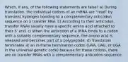 Which, if any, of the following statements are false? a) During translation, the individual codons of an mRNA are "read" by transient hydrogen bonding to a complementary anticodon sequence on a transfer RNA. b) According to their anticodon, transfer RNAs usually have a specific amino acid attached to their 3' end. c) When the anticodon of a tRNA binds to a codon with a suitably complementary sequence, the amino acid is released and becomes part of a polypeptide. d) Translation terminates at an in-frame termination codon (UAA, UAG, or UGA in the universal genetic code) because for these codons, there are no transfer RNAs with a complementary anticodon sequence.