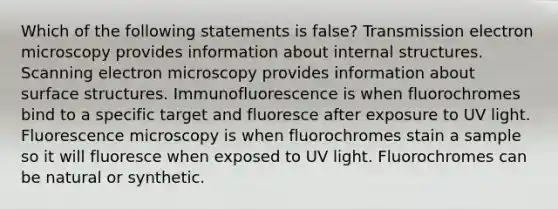 Which of the following statements is false? Transmission electron microscopy provides information about internal structures. Scanning electron microscopy provides information about surface structures. Immunofluorescence is when fluorochromes bind to a specific target and fluoresce after exposure to UV light. Fluorescence microscopy is when fluorochromes stain a sample so it will fluoresce when exposed to UV light. Fluorochromes can be natural or synthetic.