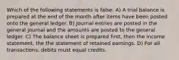 Which of the following statements is false: A) A trial balance is prepared at the end of the month after items have been posted onto the general ledger. B) Journal entries are posted in the general journal and the amounts are posted to the general ledger. C) The balance sheet is prepared first, then the income statement, the the statement of retained earnings. D) For all transactions, debits must equal credits.