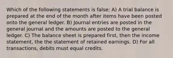 Which of the following statements is false: A) A trial balance is prepared at the end of the month after items have been posted onto the general ledger. B) Journal entries are posted in the general journal and the amounts are posted to the general ledger. C) The balance sheet is prepared first, then the income statement, the the statement of retained earnings. D) For all transactions, debits must equal credits.