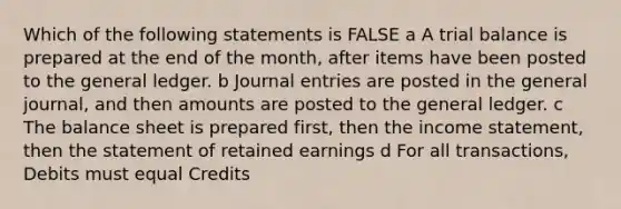 Which of the following statements is FALSE a A trial balance is prepared at the end of the month, after items have been posted to the general ledger. b Journal entries are posted in the general journal, and then amounts are posted to the general ledger. c The balance sheet is prepared first, then the income statement, then the statement of retained earnings d For all transactions, Debits must equal Credits